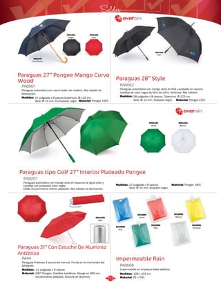 Saldos 
Paraguas 28” Style 
3001351 
Negro 
3001347 
Azul Oscuro 
3001350 
Rojo 
Paraguas 27” Pongee Mango Curvo 
Wood 
PA0063 
Paraguas automático con mango recto en EVA y acabado en caucho, 
costillas de color negro de fibra de vidrio. Antibrisa. Alta calidad. 
PA0061 
Paraguas automático con cierre botón de madera. Alta calidad de 
fabricación. 
Medidas: 
28 pulgadas x 8 cascos. Cobertura: Φ 123 cm. 
Vara: Φ 14 mm. Acabado negro. 
Paraguas tipo Golf 27” Interior Plateado Pongee 
Impermeable Rain 
PA0057 
Paraguas automático con mango recto en espuma de igual color y 
costillas con acabados color negro. 
Doble recubrimiento interior plateado. Alta calidad de fabricación. 
Paraguas 21” Con Estuche De Aluminio 
Antibrisa 
Impermeable en empaque-bolsa plástica. 
Paraguas Antibrisa 3 secciones manual. Funda en la misma tela del 
paraguas. 
PA0068 
PA44 
Material: 
Material: 
Material: 
Material: 
Material: 
Medidas: 
Medidas: 
Medidas: 
Medidas: 
PE + PVC. 
Pongee 210T. 
190T Pongee. Costillas metálicas. Mango en ABS con 
recubrimiento plateado. Estuche en Aluminio. 
Pongee 190T. 
Pongee 190T. 
129 x 103 cm. 
21 pulgadas x 8 cascos 
27 pulgadas x 8 cascos. 
Vara: Φ 14 mm. Acabado negro. 
27 pulgadas x 8 cascos.Cobertura: Φ 120 cm. 
Vara: Φ 14 mm. Enchapado negro. 
3001353 
Negro 
3001321 
Verde 
3001322 
Blanco 
3001255 
Rojo 
3010892 
Blanco 
3010891 
Amarillo 
3010890 
Rojo 
3010889 
Verde 
3010888 
Azul 
373 
 
