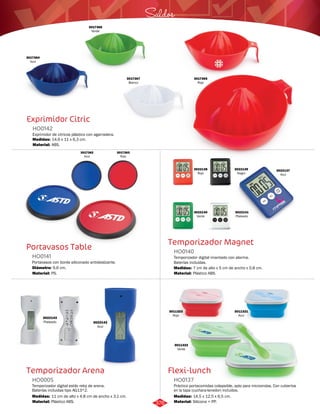 Saldos 
Temporizador Magnet 
HO0140 
Temporizador digital imantado con alarma. 
Baterías incluidas. 
Medidas: 
Material: 
7 cm de alto x 5 cm de ancho x 0,8 cm. 
Plástico ABS. 
Flexi-lunch 
3017366 
Verde 
Exprimidor Citric 
HO0142 
Exprimidor de citricos plástico con agarradera. 
Medidas: 
Material: 
14,6 x 11 x 6,3 cm. 
ABS. 
Portavasos Table 
HO0141 
Portavasos con borde siliconado antideslizante. 
Material: 
PS. 
Temporizador Arena 
Práctico portacomidas colapsible, apto para microondas. Con cubiertos 
en la tapa (cuchara-tenedor) incluidos. 
Temporizador digital estilo reloj de arena. 
Baterías incluidas tipo AG13*2. 
HO0137 
HO0005 
Material: 
Material: 
Medidas: 
Medidas: 
Silicona + PP. 
Plástico ABS. 
14,5 x 12,5 x 6,5 cm. 
11 cm de alto x 4,8 cm de ancho x 3,1 cm. 
3017367 
Blanco 
3017364 
Azul 
3017365 
Rojo 
Diámetro: 9,6 cm. 
3017362 
Azul 
3017363 
Rojo 
3022137 
Azul 
3022138 
Rojo 
3022140 
Verde 
3022139 
Negro 
3022141 
Plateado 
3022142 
Azul 
3022143 
Plateado 
3011323 
Rojo 
3011321 
Azul 
3011322 
Verde 
376 
 