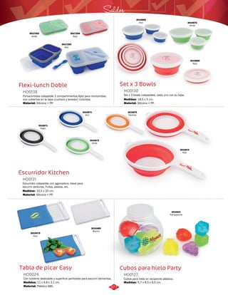 3010868 
Azul 3010870 
Saldos 
Set x 3 Bowls 
HO0130 
Set x 3 bowls colapsibles, cada uno con su tapa. 
Medidas: 
18,5 x 5 cm. 
Cubos para hielo Party 
Flexi-lunch Doble 
HO0138 
3017294 
Rojo 
Portacomidas colapsible 2 compartimentos.Apto para microondas, 
con cubiertos en la tapa (cuchara y tenedor) incluidos. 
Material: 
Silicona + PP. 
Escurridor Kitchen 
HO0131 
Escurridor colapsible con agarradera. Ideal para 
escurrir verduras, frutas, pastas, etc. 
Medidas: 
Material: 
33,5 x 20 cm. 
Silicona + PP. 
Tabla de picar Easy 
Cubos para hielo en recipiente plástico. 
Con cubierta deslizable y superficie perforada para escurrir alimentos. 
HO0127 
HO0024 
Material: 
Material: 
Medidas: 
Medidas: 
Silicona + PP. 
Plástico ABS. 
5,7 x 8,5 x 8,5 cm. 
11 x 4,8 x 3,1 cm. 
3017293 
Azul 
3017292 
Verde 
Verde 
3010869 
Rojo 
3010871 
Negro 
3010872 
Azul 
3010873 
Verde 
3010875 
Naranja 
3010874 
Rojo 
3010480 
Blanco 
3010479 
Azul 
3010631 
Transparente 
377 
 