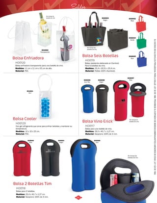Saldos 
Bolsa Seis Botellas 
HO0119 
Bolsa resistente elaborada en Cambrel. 
Para 6 botellas de vino. 
Medidas: 
Material: 
25,4 x 16,51 x 25,4 cm. 
Politex 100% (Kambrel). 
Bolsa Vino Erick 
3010602 
Transparente 
Bolsa Enfriadora 
HO0120 
Bolsa enfriadora transparente para una botella de vino. 
Medidas: 
Material: 
11 cm x 11 cm x 25 cm de alto. 
PVC. 
Bolsa Cooler 
HO0129 
Con gel refrigerante que sirve para enfriar bebidas y mantener su 
temperatura. 
Medidas: 
Material: 
10 x 10 x 25 cm. 
PVC. 
Bolsa 2 Botellas Tim 
Bolsa para una botella de vino. 
Bolsa para 2 botellas. 
HO0117 
HO0118 
Material: 
Material: 
Medidas: 
Medidas: 
Neopreno 100% de 3 mm. 
Neopreno 100% de 3 mm. 
16,5 x 40,7 x 1,27 cm. 
25,4 x 40,7 x 1,27 cm. 
No incluye la 
botella de vino 3028403 
Negro 
3028402 
Rojo 
3028404 
Verde 
3028405 
Azul 
No incluye las 
botellas de vino 
3010661 
Azul 
3028396 
Azul Rey 
3028398 
Negro 
3028397 
Rojo 
No incluye la 
botella de vino 
3028400 
Rojo 
3028401 
Negro 
3028399 
Azul 
No incluye las 
botellas de vino 
EL EXCESO DE ALCOHOL ES PERJUDICIAL PARA LA SALUD. LEY 30 DE 1986. PROHÍBESE EL EXPENDIO DE BEBIDAS EMBRIAGANTES A MENORES DE EDAD. LEY 124 DE 1994. 
382 
 