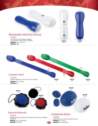 Masajeador eléctrico con luz 
SA0107 
Con botón de 2 velocidades y apagado. 
Low/High/Off. 2 baterías AA no incluidas. 
Medidas: 
Material: 
15,5 x 5 x 4 cm. 
ABS. 
Calzador Hand 
VS0203 
Rascador plastico en forma de mano con calzador. 
Medidas: 
Material: 
37,5 x 2,5mm 
PS 
Esponja Redonda 
FAR032 
Saldos 
Esponja suave para limpieza profunda de forma circular con malla de 
35 gramos 
Medidas: 
Material: 
12 cm de Diámetro. 
TPR, LDPE 
3010699 
Azul 
3010700 
Blanco 
3010171 
Azul 
3010172 
Rojo 
3010173 
Verde 
3014055 
Azul 
3014054 
Rojo 
Antiestrés Brain 
AN0061 
Desestresante con forma de cerebro humano. 
Medidas: 
Material: 
9 x 7 x 6 cm. 
PU (Poliuretano). 
3017153 
Azul 
3017152 
Blanco 
383 
 