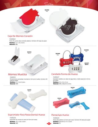 Saldos 
Candado Forma de Hueso 
FAR027 
Candado metálico con clave de seguridad y molde especial en forma 
de hueso. 
Medidas: 
Material: 
5,5 x 3,2 x 2 cm. 
ABS y Aleación de Zinc 
Portaclips Hueso 
Caja De Memos Corazón 
FAR002 
Porta 15 y porta clips imantado plástico. Contiene 40 hojas de papel. 
Medidas: 
Material: 
11,7 x 8 x 5,2cm. 
ABS 
Memos Muelita 
FAR012 
Portamemos y portaclips imantado en forma de muelita. Contiene 40 
hojas de papel. 
Medidas: 
Material: 
11,7 x 8 x 5,2cm. 
ABS 
Exprimidor Para Pasta Dental Hueso 
Porta clips plastico en forma de hueso. Contiene 50 clips para papel. 
Exprimidor de cremas en tubo con forma de hueso. 
FAR024 
FAR026 
Material: 
Material: 
Medidas: 
Medidas: 
PS 
ABS 
Estuche:12 x 5 x 2,5cm. 
8,1 x 3,8 x 2,3cm. 
3014002 
Rojo 
3014049 
Rojo 
3014048 
Azul 
3014047 
Blanco 
3014046 
Blanco 
3014043 
Azul 
3014044 
Rojo 
3014012 
Blanco 
384 
 