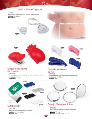 3014036 
Blanco 3014037 
Saldos 
Grapadora En Forma 
De Pie 
8,5 x 2,3 cm. 
3014001 
Rojo 
SA0085 
Medidas: 
Grapadora En Forma 
De Corazón 
FAR001 FAR020 
Grapadora plastica con molde especial en forma de corazon humano. Grapadora plástica con molde especial en forma de pie. 
Medidas: Medidas: 
8 x 4 x 4,5cm. 10 x 6 x 3,5cm. 
Material: Material: 
ABS ABS 
Rosado 
3014038 
Azul 
Índice Masa Corporal 
Metro corporal en forma triangular, con cinta métrica plástica. 
Material: 
ABS. 
3014007 
Blanco 
Lima Mirror 
SA0064 
Espejo con lima para uñas. Cubierta giratoria. 
Medidas: 
Material: 
9,6 x 5,1 x 0,9 cm. 
ABS 
3004982 
Verde 
3004983 
Plateado 
3004980 
Azul 
3010069 
Blanco 
3004984 
Negro 
3011031 
Plateado 
Espejo Metálico Shine 
SA0075 
Espejo redondo metálico 2 funciones, vista normal 
y de aumento. 
Medidas: 
Material: 
6 x 7 cm. 
Acero Inoxidable. 6 x 7 cm. 
385 
 