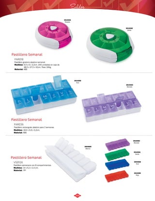 Pastillero Semanal 
FAR018 
Pastillero giratorio plastico semanal. 
Medidas: 
Material: 
9,5 x 9 x 3,2cm. 200 unidades en caja de 
48,5 x 37,5 x 42cm. Peso 16Kg. 
ABS 
Pastillero Semanal 
FAR036 
Pastillero rectangular plastico para 2 semanas. 
Medidas: 
Material: 
18,4 x 9,4 x 3,2cm. 
ABS 
Pastillero Semanal 
VS0126 
Pastillero semanario con 8 compartimentos. 
Medidas: 
Material: 
14 x 6,1 x 1,5 cm. 
PP 
Saldos 
3014026 
Rosado 
3014028 
Verde 
3014030 
Morado 
3014056 
Azul 
3010082 
Morado 
3010081 
Verde 
3004668 
Azul 
3010080 
Rojo 
3004669 
Blanco 
386 
 