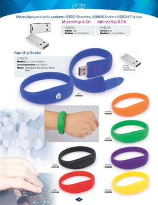 USB 
Microchips para los brazaletes USB024 Bracelet, USB025 Snake y USB024 Tricolor 
Manilla Snake 
USB025 
Medidas: 
Área de Impresión: 
Marca: 
21 x 2,04 x 0,99 cm. 
2,5 x 0,8 cm. 
Tampografía para silicona, flameo. 
Láser. 
Microchip 4 Gb Microchip 8 Gb 
Medidas: 3 x 1,3 x 0,5 cm. Medidas: 3 x 1,3 x 0,5 cm. 
Azul 
3029162 
Negro 
3029149 
Rojo 
3029150 
Naranja 
3029151 
Verde 
3029152 
Morado 
3029163 
Amarillo 
3029164 
El chip 
se cotiza 
independiente 
USB023 USB028 
3029142 4 GB 3029166 8 GB 
38 
 