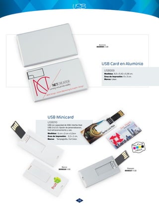 USB 
USB Minicard 
USB010 
USB con capacidad de 4GB. Interfaz Host 
USB 2.0/2.0. Opción de personalizacion, 
facil almacenamiento y uso. 
Medidas: 
Área de Impresión: 
6 cm x 3 cm x 0,3cm 
2,2 x 1 cm. 
8,5 x 5,42 x 0,36 cm. 
Plateado 
3029217 4 GB 
Blanco 
3029216 4 GB 
USB Card en Aluminio 
USB009 
Medidas: 
Marca: 
Marca: 
Área de Impresión: 
Láser. 
Tampografía. Full Color. 
6 x 3 cm. 
Aluminio 
3029094 4 GB 
39 
 