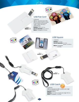 USB 
USB con capacidad desde 4GB y 
8GB. Su practico diseño de trajeta 
la hace practica de almacenar, 
cargar y utilizar. Permite su 
personalización. 
USB Square 
USB019 
4 x 4 cm. 
USB Coach 
USB050 
Medidas: 
Material: 
Medidas: 
Área de Impresión: 
4 x 4 cm. 
Screen: 3 x 0,8 cm. 
USB con capacidad de 4GB y accesorio para colgar 
de manera práctica y fácil. 
Plástico. 
5,1 x 4,5 cm. Cuerda para colgar 40,4 cm. 
8,59 x 5,47 cm. 
Blanco 
3029241 4 GB 
Blanco 
3029240 4 GB 
USB Flat Card 
USB048 
Medidas: 
Marca: 
Marca: 
Marca: 
Área de Impresión: 
Tampografía. Full Color. 
Tampografía. 
Full Color. 
Tampografía. Full Color. 
Blanco 
3029214 4 GB 
3029215 8 GB 3,2 x 4,4 cm. 
NUEVO 
40 
 