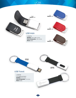 USB Imán 
USB Travel 
USB014 
USB018 
Medidas: 
Marca: 
Con argolla para llavero 
Medidas: 
Área de impresión: 
Marca: 
USB 
5,8 x 2,85 x 1,3 cm. 
Área de Impresión: 
Láser. 
11,2 x 2 cm. 
Láser. 
3 x 1,4 cm. 
2,5 x 1,4 cm. 
Negro 
3029119 4 GB 
Azul 
3029120 4 GB 
Café 
3029122 4 GB 
3029138 
Negro 4GB 
3029139 
Azul 4GB 
Rojo 
3029121 4 GB 
42 
 