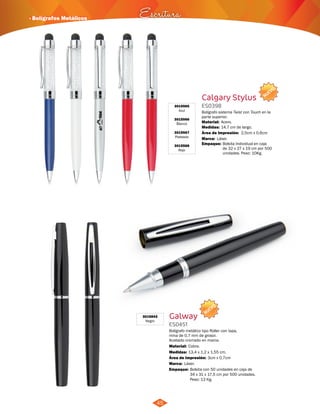 · Bolígrafos Metálicos Escritura 
45 
3015565 
Azul 
3015566 
Blanco 
3015567 
Plateado 
3015568 
Rojo 
Calgary Stylus 
ES0398 
NUEVO 
Bolígrafo sistema Twist con Touch en la 
parte superior. 
Material: 
Medidas: 
Acero. 
14,7 cm de largo. 
Área de Impresión: 2,5cm x 0,6cm 
Marca: 
Empaque: 
Láser. 
Bolsita Individual en caja 
de 32 x 27 x 19 cm por 500 
unidades. Peso: 10Kg. 
3015843 
Negro Galway 
ES0451 
NUEVO 
Bolígrafo metálico tipo Roller con tapa, 
mina de 0,7 mm de grosor. 
Acabado cromado en marca. 
Material: 
Medidas: 
Cobre. 
13,4 x 1,2 x 1,55 cm. 
Área de Impresión: 3cm x 0,7cm 
Marca: 
Empaque: 
Láser. 
Bolsita con 50 unidades en caja de 
34 x 31 x 17,5 cm por 500 unidades. 
Peso: 13 Kg. 
 