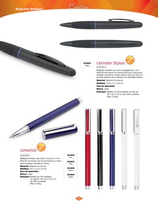 · Bolígrafos Metálicos Escritura 
NUEVO 
3015846 
Azul 
3015847 
Rojo 
3015848 
Verde 
3015849 
Negro 
Limerick 
ES0454 
Boligrafo metálico tipo roller, mina de 0.7 mm. 
Aleación de bronce con recubrimiento en cobre 
para acabado cromado en marca. 
Material: 
Aleación de bronce. 
Medidas: 
Marca: 
Empaque: 
14.5 x 1.0 x 1,3 cm. 
Láser. 
Bolsita con 50 unidades, 
en caja de 34 x 31 x 17,5 cm 
por 500 unidades. 
Peso: 13 Kg. 
Área de Impresión: 
46 
3015844 
Negro Leinster Stylus 
ES0452 
NUEVO 
Boligrafo metálico con mina recargable de 1 mm. 
Aleación de bronce con recubrimiento en cobre para 
acabado cromado en marca. sistema twist con touch en 
la parte superior para utilizarlo con pantallas táctiles. 
Material: 
Medidas: 
Aleación de bronce. 
13,4 x 1,1 x 1,8 cm. 
Área de Impresión: 
Marca: 
Empaque: 
Láser. 
Bolsita con 50 unidades, en caja de 
34 x 31 x 17,5 cm por 500 unidades. 
Peso: 13 Kg. 
 