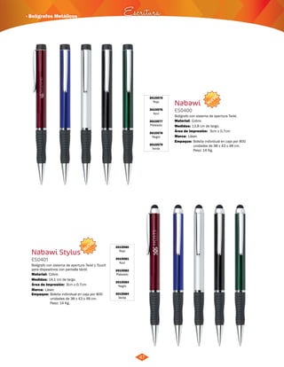 NUEVO 
· Bolígrafos Metálicos Escritura 
3015575 
Rojo 
3015576 
Azul 
3015577 
Plateado 
3015578 
Negro 
3015579 
Verde 
Nabawi 
ES0400 
Bolígrafo con sistema de apertura Twist. 
Material: 
Medidas: 
Cobre. 
13,8 cm de largo. 
Marca: 
Empaque: 
Láser. 
3cm x 0,7cm 
Bolsita individual en caja por 800 
unidades de 38 x 43 x 48 cm. 
Peso: 14 Kg. 
NUEVO 
Bolígrafo con sistema de apertura Twist y Touch 
para dispositivos con pantalla táctil. 
Cobre. 
14,1 cm de largo. 
3cm x 0,7cm 
Área de Impresión: 
3015580 
Rojo 
3015581 
Azul 
3015582 
Plateado 
3015583 
Negro 
3015584 
Verde 
Nabawi Stylus 
ES0401 
Material: 
Medidas: 
Área de Impresión: 
Marca: 
Empaque: 
Láser. 
Bolsita individual en caja por 800 
unidades de 38 x 43 x 48 cm. 
Peso: 14 Kg. 
47 
 
