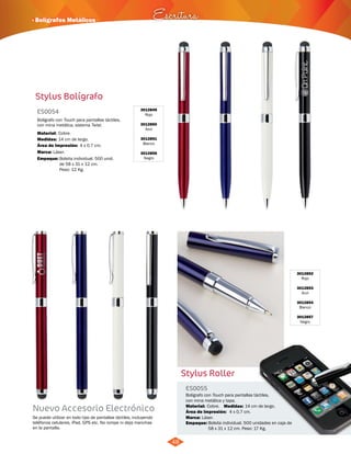 48 
· Bolígrafos Metálicos 
3012852 
Rojo 
3012853 
Azul 
3012854 
Blanco 
3012857 
Negro 
Stylus Roller 
ES0055 
Bolígrafo con Touch para pantallas táctiles, 
con mina metálica y tapa. 
Medidas: 
Material: 
Marca: 
Cobre. 
Láser. 
Área de Impresión: 4 x 0,7 cm. 
Empaque: 
14 cm de largo. 
Bolsita individual. 500 unidades en caja de 
58 x 31 x 12 cm. Peso: 17 Kg. 
Escritura 
Stylus Bolígrafo 
3012849 
Rojo 
3012850 
Azul 
3012851 
Blanco 
3012856 
Negro 
ES0054 
Bolígrafo con Touch para pantallas táctiles, 
con mina metálica, sistema Twist. 
Material: 
Medidas: 
Área de Impresión: 4 x 0,7 cm. 
Marca: 
Cobre. 
14 cm de largo. 
Láser. 
Empaque: 
Bolsita individual. 500 unid. 
de 58 x 31 x 12 cm. 
Peso: 12 Kg. 
Nuevo Accesorio Electrónico 
Se puede utilizar en todo tipo de pantallas táctiles, incluyendo 
teléfonos celulares, iPad, GPS etc. No rompe ni deja manchas 
en la pantalla. 
 