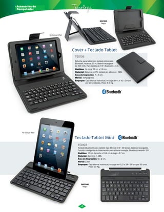 3017439 
Negro 
· Accesorios de Tecnología 
Cover + Teclado Tablet 
TE0106 
Estuche para tablet con teclado siliconado 
Bluetooth. Alcance: 10 m. Batería recargable 
de 200 mAh. Para tablets de 7.9”. Bluetooth v. 3.0. 
Medidas: 
Material: 
14 cm x 22 cm x 2,8 cm. 
Estuche en PU, teclado en silicona + ABS. 
Área de Impresión: 
Marca: 
Empaque: 
Caja blanca individual, en caja de 41 x 41 x 29 cm 
por 20 unidades. Peso: 9.5 Kg. 
Teclado Tablet Mini 
TE0107 
Teclado Bluetooth para tablets tipo Mini de 7.9”. 59 teclas. Batería recargable. 
Función inteligente de hibernación para ahorrar energía. Bluetooth versión 3.0. 
Medidas: 
Material: 
20 cm de ancho x 13,4 cm de largo x 0,7 cm. 
Aluminio + ABS. 
Área de Impresión: 
Marca: 
Empaque: 
7 x 5 cm. 
6 x 2 cm. 
Tampografía. 
Láser 
Caja blanca individual, en caja de 41,5 x 24 x 36 cm por 50 unid. 
Peso: 10 Kg. 
3017440 
Negro 
No incluye iPad 
No incluye iPad 
4 
Computador 
 