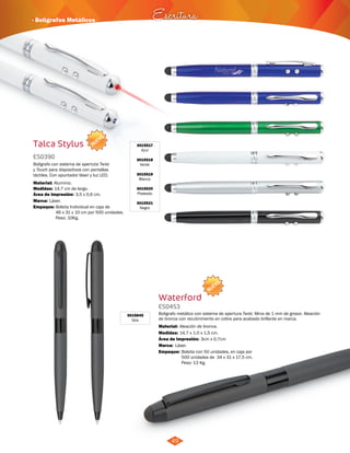 · Bolígrafos Metálicos Escritura 
Boligrafo metálico con sistema de apertura Twist. Mina de 1 mm de grosor. Aleación 
de bronce con recubrimiento en cobre para acabado brillante en marca. 
Material: 
Área de Impresión: 3cm x 0,7cm 
49 
NUEVO 
Talca Stylus 
ES0390 
Bolígrafo con sistema de apertuta Twist 
y Touch para dispositivos con pantallas 
táctiles. Con apuntador láser y luz LED. 
Material: 
Aluminio. 
Área de Impresión: 3,5 x 0,6 cm. 
Empaque: Bolsita Individual en caja de 
46 x 31 x 10 cm por 500 unidades. 
Peso: 10Kg. 
Medidas: 
Marca: 
14,7 cm de largo. 
Láser. 
3015517 
Azul 
3015518 
Verde 
3015519 
Blanco 
3015520 
Plateado 
3015521 
Negro 
NUEVO 
Waterford 
ES0453 
Medidas: 
Aleación de bronce. 
14,7 x 1.0 x 1,5 cm. 
Marca: 
Empaque: 
Láser. 
Bolsita con 50 unidades, en caja por 
500 unidades de 34 x 31 x 17,5 cm. 
Peso: 13 Kg. 
3015845 
Gris 
 