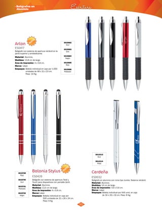 · Bolígrafos en 
Aluminio Escritura 
NUEVO 
3015682 
Azul 
3015683 
Gris 
3015684 
Negro 
3015685 
Rojo 
3015686 
Plateado 
Arlon 
ES0417 
Boligrafo con sistema de apertura retráctil en la 
parte superior y antideslizante. 
Material: 
Medidas: 
Aluminio. 
13,8 cm de largo. 
Área de Impresión: 4 x 0,8 cm. 
Marca: 
Empaque: 
Láser. 
Bolsita individual en caja por 1.000 
unidades de 48 x 31 x 23 cm. 
Peso: 14 Kg. 
50 
NUEVO 
Bolonia Stylus 3015789 
Rojo 
ES0439 
3015790 
Azul 
3015791 
Plateado 
3015792 
Negro 
Bolígrafo con sistema de apertura Twist y 
Touch para dispositivos con pantalla táctil. 
Material: 
Medidas: 
Área de Impresión: 4 x 0,8 cm. 
Marca: 
Aluminio. 
13,5 cm de largo. 
Láser. 
Empaque: 
Bolsita individual en caja por 
500 unidades de 31 x 26 x 24 cm. 
Peso: 9 Kg. 
3012213 
Azul 
3012214 
Plata 
Cerdeña 
ES0032 
Bolígrafo en aluminio con mina tipo Jumbo. Sistema retráctil. 
Material: 
Medidas: 
Área de Impresión: 4,6 x 0,6 cm. 
Marca: 
Aluminio. 
14 cm de largo. 
Láser. 
Empaque: 
Bolsita individual por 500 unid. en caja 
de 34 x 29 x 16 cm. Peso: 8 Kg. 
 