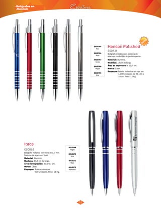 NUEVO 
3015765 
Azul 
3015766 
Rojo 
3015767 
Verde 
3015768 
Negro 
3015769 
Gris 
Hanson Polished 
ES0431 
Bolígrafo metálico con sistema de 
apertura retráctil en la parte superior. 
Medidas: 
Marca: 
Empaque: 
· Bolígrafos en 
Aluminio Escritura 
Bolígrafo metálico con mina de 1.0 mm. 
Sistema de apertura: Twist. 
Material: 
Aluminio 
Área de Impresión: 3,6 x 0,7 cm. 
Empaque: 
Material: 
14 cm de largo. 
Láser. 
Bolsita individual en caja por 
1.000 unidades de 43 x 31 x 
18 cm. Peso: 12 Kg. 
Bolsita individual. 
500 unidades. Peso: 13 Kg. 
Aluminio. 
Área de Impresión: 4 x 0,7 cm. 
Itaca 
3015169 
Negro 
3015170 
Azul 
3015171 
Rojo 
3015172 
Plateado 
ES0063 
Medidas: 
Marca: 
13,6 cm de largo. 
Láser. 
51 
 