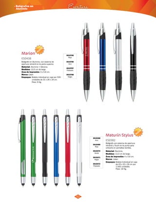 · Bolígrafos en 
Aluminio Escritura 
NUEVO 
52 
Marion 3015785 
Rojo 
3015786 
Azul 
3015787 
Plateado 
3015788 
Negro 
ES0438 
Bolígrafo en Aluminio, con sistema de 
apertura retráctil en la parte superior. 
Material: 
Medidas: 
Área de Impresión: 3 x 0,6 cm. 
Marca: 
Aluminio + Silicona. 
13,5 cm de largo. 
Láser. 
Empaque: 
Bolsita individual en caja por 500 
unidades de 31 x 26 x 24 cm. 
Peso: 9 Kg. 
NUEVO 
3015468 
Azul 
3015469 
Rojo 
3015470 
Verde 
3015471 
Negro 
3015472 
Plateado 
Maturín Stylus 
ES0382 
Bolígrafo con sistema de apertura 
retráctil y Touch en la punta para 
utilizarlo en pantallas táctiles. 
Aluminio. 
13,3 cm de largo. 
4 x 0,6 cm. 
Material: 
Medidas: 
Área de Impresión: 
Marca: 
Empaque: 
Láser. 
Bolsita Individual en caja 
de 43 x 32 x 16 cm por 
1.000 unidades. 
Peso: 16 Kg. 
 