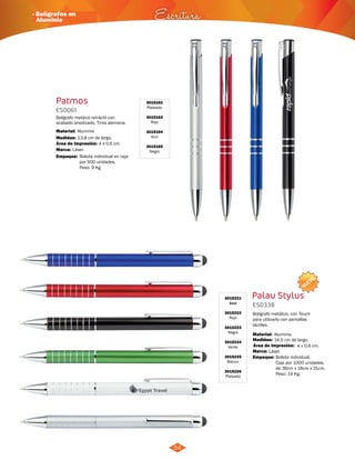 · Bolígrafos en 
Aluminio Escritura 
54 
NUEVO 
Palau Stylus 
ES0338 
Bolígrafo metálico, con Touch 
para utilizarlo con pantallas 
táctiles. 
Material: 
Medidas: 
Área de Impresión: 4 x 0,6 cm. 
Marca: 
Aluminio. 
14,5 cm de largo. 
Láser. 
Empaque: 
Bolsita individual. 
Caja por 1000 unidades, 
de 36cm x 16cm x 31cm. 
Peso: 14 Kg. 
3015221 
Azul 
3015222 
Rojo 
3015223 
Negro 
3015224 
Verde 
3015225 
Blanco 
3015226 
Plateado 
Patmos 3015162 
Plateado 
3015163 
Rojo 
3015164 
Azul 
3015165 
Negro 
ES0061 
Bolígrafo metáico retráctil con 
acabado anodizado. Tinta alemana. 
Material: 
Medidas: 
Área de Impresión: 
Marca: 
13,8 cm de largo. 
4 x 0,6 cm. 
Aluminio 
Láser. 
Empaque: Bolsita individual en caja 
por 500 unidades. 
Peso: 9 Kg. 
 