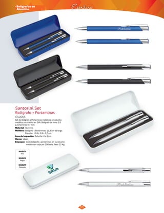 · Bolígrafos en 
Aluminio Escritura 
55 
Santorini Set 
Bolígrafo + Portaminas 
ES0065 
Set de Bolígrafo y Portaminas metálicos en estuche 
metálico con interior en EVA. Bolígrafo de mina 1.0 
y portaminas 0.7 mm. 
Material: 
Medidas: 
Área de Impresión: Estuche: 4 x 4 cm. 
Marca: 
Empaque: 
Aluminio. 
Bolígrafo y Portaminas: 13,9 cm de largo. 
Estuche: 15,8 x 5,8 x 1,7 cm. 
Láser. 
Cada bolígrafo y portaminas en su estuche 
metálico en caja por 200 sets. Peso 22 Kg. 
3015173 
Azul 
3015174 
Negro 
3015175 
Plateado 
 