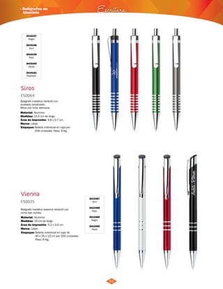 · Bolígrafos en 
Aluminio Escritura 
56 
3015157 
Negro 
3015158 
Azul 
3015159 
Rojo 
3015160 
Verde 
3015161 
Plateado 
Siros 
ES0064 
Bolígrafo metálico retráctil con 
acabado anodizado. 
Mina con tinta alemana. 
Material: 
Medidas: 
Marca: 
Aluminio 
13,5 cm de largo. 
Láser. 
Área de Impresión: 4,8 x 0,7 cm. 
Empaque: 
Vienna 
3012487 
Azul 
3012488 
Rojo 
3012489 
Negro 
3012490 
Plata 
ES0035 
Bolígrafo metálico sistema retráctil con 
mina tipo Jumbo. 
Material: 
Medidas: 
Área de Impresión: 5,2 x 0,6 cm 
Marca: 
Aluminio 
14 cm de largo. 
Láser. 
Empaque: 
Bolsita individual en caja por 
500 unidades. Peso: 9 Kg. 
Bolsita individual en caja de 
40 x 35 x 13 cm por 500 unidades. 
Peso: 8 Kg. 
 