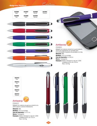 · Bolígrafos Plásticos Escritura 
NUEVO 
58 
3015585 
Negro 
3015586 
Rojo 
3015587 
Azul 
3015588 
Verde 
3015589 
Morado 
3015590 
Naranja 
3015591 
Plateado 
3015710 
Rojo 
3015711 
Azul 
3015712 
Verde 
3015713 
Negro 
3015714 
Plateado 
Antwerp 
ES0422 
Bolígrafo con sistema de apertura retráctil en la 
parte superior y banda antideslizante. 
Material: 
Medidas: 
ABS. 
14,3 cm de largo. 
Área de Impresión: 3 x 0,7 cm. 
Marca: 
Empaque: 
Tampografía. 
Bolsita individual en caja por 1.000 
unidades de 50 x 31 x 22 cm. 
Peso: 13,5 Kg. 
NUEVO 
Amberes 
ES0402 
Bolígrafo con sistema retráctil en la parte lateral y 
Touch para dispositivos con pantalla táctil. 
Con almohadilla limpiadora de pantallas en el clip. 
Material: 
Medidas: 
ABS. 
13,5 cm de largo. 
Área de Impresión: 4 x 0,8 cm. 
Marca: 
Empaque: 
Tampografía. 
Bolsita individual en caja por 1.000 
unidades de 53 x 31 x 22 cm. 
Peso: 13,5 Kg. 
 