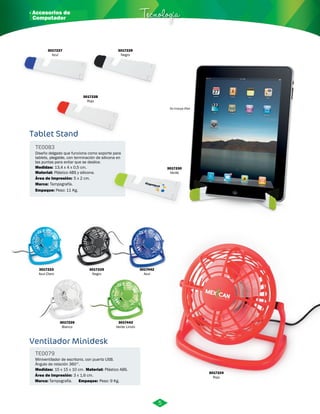 · Accesorios de Tecnología 
3017227 
Azul 
Tablet Stand 
Diseño delgado que funciona como soporte para 
tablets, plegable, con terminación de silicona en 
las puntas para evitar que se deslice. 
Medidas: 
Plástico ABS y silicona. 
Área de Impresión: 5 x 2 cm. 
Ventilador Minidesk 
TE0079 
Miniventilador de escritorio, con puerto USB. 
Ángulo de rotación 360°. 
Medidas: 15 x 15 x 10 cm. 
Material: 
Plástico ABS. 
No incluye iPad 
Área de Impresión: 3 x 1,6 cm. 3017224 
Marca: Empaque: 
Tampografía. Peso: 9 Kg. 
Rojo 
3017223 
Azul Claro 
3017225 
Negro 
3017443 
Verde Limón 
3017442 
Azul 
3017226 
Blanco 
TE0083 
Material: 
Marca: 
Empaque: 
13,4 x 4 x 0,5 cm. 
Tampografía. 
Peso: 11 Kg. 
3017229 
Negro 
3017228 
Rojo 
3017230 
Verde 
5 
Computador 
 