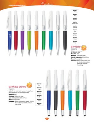 NUEVO 
· Bolígrafos Plásticos Escritura 
NUEVO 
60 
3015426 
Azul 
3015427 
Negro 
3015428 
Naranja 
3015429 
Azul Claro 
3015430 
Verde 
3015431 
Rojo 
Banfield Stylus 
ES0374 
Bolígrafo con sistema de apertura Twist y Touch 
para dispositivos con pantallas táctiles. 
Material: 
Medidas: 
ABS. 
14,8 cm de largo. 
Área de Impresión: 2,5 x 0,7 cm. 
Marca: 
Empaque: 
Tampografía. 
Bolsita Individual en caja de 55cm x 
31cm x 20cm por 1000 unidades. 
Peso: 14Kg. 
3015417 
Azul 
3015418 
Rojo 
3015419 
Morado 
3015420 
Verde Limón 
3015421 
Naranja 
3015422 
Verde 
3015423 
Azul Claro 
3015424 
Plateado 
3015425 
Negro 
Banfield 
ES0373 
Bolígrafo con sistema 
de apertura Twist. 
Material: 
Medidas: 
ABS. 
14,8 cm de largo. 
Área de Impresión: 2,5 x 0,7 cm. 
Marca: 
Empaque: 
Tampografía. 
Bolsita Individual en caja 
de 55cm x 31cm x 20cm 
por 1.000 unidades. 
Peso: 14Kg. 
 