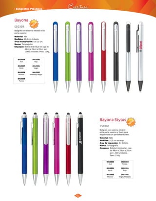 · Bolígrafos Plásticos Escritura 
NUEVO 
NUEVO 
61 
Bayona 
Bayona Stylus 
3015326 
Azul 
3015327 
Verde 
3015328 
Morado 
3015329 
Fucsia 
3015350 
Azul 
3015351 
Verde 
3015352 
Morado 
3015330 
Rojo 
3012331 
Negro 
3012332 
Plateado/Negro 
3015353 
Fucsia 
3012354 
Rojo 
3012355 
Negro/Plateado 
ES0359 
ES0363 
Medidas: 
Medidas: 
Empaque: 
Empaque: 
Marca: 
Marca: 
Material: 
Material: 
Bolígrafo con sistema retráctil en la 
parte superior 
Bolígrafo con sistema retráctil 
en la parte superior y Touch para 
dispositivos con pantallas táctiles. 
13,8 cm de largo. 
14,5 cm de largo. 
Bolsita Individual en caja de 
48cm x 29cm x 20cm por 
1.000 unidades. Peso: 11Kg. 
Bolsita Individual en caja 
de 48cm x 29cm x 20cm 
por 1.000 unidades. 
Peso: 11Kg. 
Tampografía. 
Tampografía. 
5 x 0,5 cm. 
3 x 0,8 cm. 
ABS 
ABS 
Área de Impresión: 
Área de Impresión: 
 