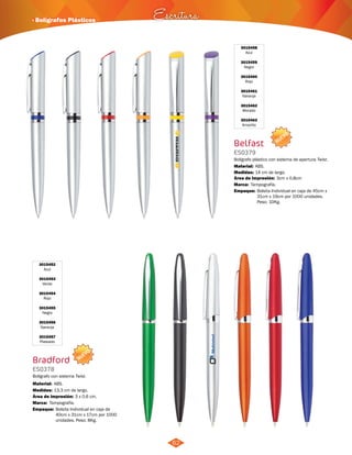 NUEVO 
· Bolígrafos Plásticos Escritura 
NUEVO 
62 
3015452 
Azul 
3015453 
Verde 
3015454 
Rojo 
3015455 
Negro 
3015456 
Naranja 
3015457 
Plateado 
Bradford 
ES0378 
Bolígrafo con sistema Twist. 
Material: 
Medidas: 
ABS. 
13,3 cm de largo. 
Área de Impresión: 3 x 0,6 cm. 
Marca: 
Empaque: 
Tampografía. 
Bolsita Individual en caja de 
40cm x 31cm x 17cm por 1000 
unidades. Peso: 8Kg. 
3015458 
Azul 
3015459 
Negro 
3015460 
Rojo 
3015461 
Naranja 
3015462 
Morado 
3015463 
Amarillo 
Belfast 
ES0379 
Bolígrafo plástico con sistema de apertura Twist. 
Material: 
Medidas: 
ABS. 
14 cm de largo. 
Área de Impresión: 3cm x 0,8cm 
Marca: 
Empaque: 
Tampografía. 
Bolsita Individual en caja de 45cm x 
31cm x 19cm por 1000 unidades. 
Peso: 10Kg. 
 