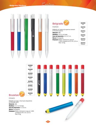 NUEVO 
· Bolígrafos Plásticos Escritura 
NUEVO 
63 
Belgrado 
Bruselas 
ES0420 
ES0403 
Medidas: 
Medidas: 
Marca: 
Marca: 
Empaque: 
Empaque: 
Material: 
Material: 
Bolígrafo con sistema de apertura retráctil 
en la parte superior. 
Bolígrafo con tapa y Touch para dispositivos 
con pantalla táctil. 
14,3 cm de largo. 
11,1 cm de largo. 
Tampografía. 
Tampografía. 
Bolsita individual en caja por 
1.000 unidades de 53 x 31 x 20 cm. 
Peso: 14 Kg. 
Bolsita individual en caja por 1.000 
unidades de 45 x 31 x 22 cm. 
Peso: 8 Kg. 
ABS 
ABS 
5,5 x 0,7 cm. 
5 x 0,9 cm. 
Área de Impresión: 
Área de Impresión: 
3015699 
Rojo 
3015700 
Azul 
3015701 
Verde 
3015702 
Negro 
3015703 
Naranja 
3015704 
Plateado 
3015592 
Negro 
3015593 
Azul 
3015594 
Plateado 
3015595 
Verde 
3015596 
Verde Limón 
3015597 
Azul Claro 
3015598 
Naranja 
3015599 
Rojo 
 