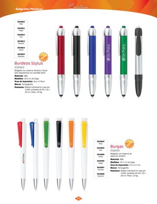 · Bolígrafos Plásticos Escritura 
NUEVO 
NUEVO 
64 
3015810 
Rojo 
3015811 
Negro 
3015812 
Azul 
3015813 
Morado 
3015814 
Verde 
3015815 
Plateado 
Burdeos Stylus 
ES0443 
Bolígrafo con sistema retráctil y Touch 
para dispositivos con pantalla táctil. 
Material: 
Medidas: 
ABS. 
14,5 cm de largo. 
Área de Impresión: 3cm x 0,6cm 
Marca: 
Empaque: 
Tampografía. 
Bolígrafo con sistema de 
apertura retráctil. 
Material: 
ABS. 
14,7 cm de largo. 
Área de Impresión: 5,5 x 0,7 cm. 
Tampografía. 
Bolsita individual en caja por 
1.000 unidades de 55 x 31 x 
23 cm. Peso: 14 Kg. 
3015693 
Rojo 
3015694 
Azul 
3015695 
Verde 
3015696 
Negro 
3015697 
Naranja 
3015698 
Amarillo 
Burgas 
ES0419 
Medidas: 
Marca: 
Empaque: 
Bolsita individual en caja por 
1.000 unidades de 55 x 31 x 
20 cm. Peso: 12 Kg. 
 