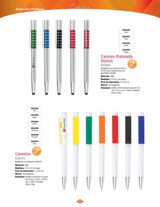 NUEVO 
· Bolígrafos Plásticos Escritura 
3015432 
Azul 
3015433 
Negro 
3015434 
Verde 
3015435 
Naranja 
3015436 
Amarillo 
3015437 
Rojo 
NUEVO 
Castelar 
ES0375 
Bolígrafo con sistema retráctil. 
Material: 
Medidas: 
ABS. 
14,5 cm de largo. 
Área de Impresión: 5 x 0,6 cm. 
Marca: 
Empaque: 
Tampografía. 
Bolsita Individual en caja 
de 47cm x 31cm x 19cm 
por 1.000 unidades. 
Peso: 9Kg. 
66 
3015346 
Azul 
3015347 
Rojo 
3015348 
Verde 
3015349 
Negro 
Cannes Plateado 
Stylus 
ES0362 
Bolígrafo con sistema Twist y 
Touch para dispositivos con 
pantallas táctiles. 
Material: 
Medidas: 
ABS. 
13,9 cm de largo. 
Área de Impresión: 3 x 0,6 cm. 
Marca: 
Empaque: 
Tampografía. 
Bolsita Individual en caja de 42 x 
18 x 31 cm por 1.000 unidades. 
Peso: 6 Kg. 
 