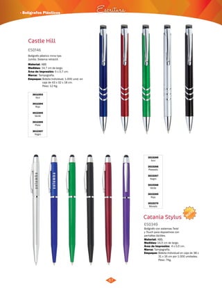 NUEVO 
3015265 
Azul 
3015266 
Plateado 
3015267 
Negro 
3015268 
Verde 
3015269 
Rojo 
3015270 
Morado 
Catania Stylus 
ES0349 
Bolígrafo con sistemas Twist 
y Touch para dspositivos con 
pantallas táctiles. 
Medidas: 
Empaque: 
· Bolígrafos Plásticos Escritura 
ES0146 
Bolígrafo plástico mina tipo 
Jumbo. Sistema retráctil. 
Material: 
Medidas: 
Marca: 
ABS 
14,7 cm de largo. 
Tampografía. 
Área de Impresión: 5 x 0,7 cm. 
Empaque: 
Material: 
14,5 cm de largo. 
Bolsita Individual en caja de 38 x 
31 x 16 cm por 1.000 unidades. 
Peso: 7Kg. 
Bolsita Individual. 1.000 unid. en 
caja de 43 x 32 x 18 cm. 
Peso: 12 Kg. 
ABS. 
Área de Impresión: 4 x 0,5 cm. 
Marca: Tampografía. 
67 
Castle Hill 
3012203 
Azul 
3012204 
Rojo 
3012205 
Verde 
3012206 
Plata 
3012207 
Negro 
 
