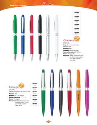 NUEVO 
· Bolígrafos Plásticos Escritura 
68 
3015395 
Azul 
3015396 
Verde 
3015397 
Rojo 
3015398 
Negro 
3015399 
Plateado 
3015400 
Blanco 
Charente 
ES0369 
Bolígrafo con mecanísmo de 
apertura Twist. 
Material: 
Medidas: 
ABS. 
14,5 cm de largo. 
Área de Impresión: 3 x 0,5 cm. 
Marca: 
Empaque: 
Tampografía. 
Bolsita Individual en caja 
de 40cm x 31cm x 17cm 
por 1.000 unidades. 
Peso: 8Kg. 
NUEVO 
3015401 
Azul 
3015402 
Negro 
3015403 
Fucsia 
3015404 
Verde 
3015405 
Rojo 
3015406 
Naranja 
Corcega 
ES0370 
Bolígrafo con sistema de apertura Twist. 
Material: 
Medidas: 
ABS. 
14,5 cm de largo. 
Área de Impresión: 4 x 0,5 cm. 
Marca: 
Empaque: 
Tampografía. 
Bolsita Individual en caja 
de 50cm x 31cm x 21cm 
por 1.000 unidades. 
Peso: 14Kg. 
 