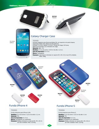 · Teléfonos y Accesorios Tecnología 
3017444 
Plateado 
Galaxy Charger Case 
TE0109 
Carcasa cargadora para Samsung Galaxy S4, con soporte en la parte trasera. 
Capacidad: 3500 mAh. Bateria en litio-polímero. 
Entrada: 5 V/0.8 A. Salida: 5 V/0.8 A. Tiempo de Carga: 3.8 horas. 
Botón de encendido y luz indicadora de carga. 
Material: 
Medidas: 
Área de Impresión: 6 x 4 cm. 
Marca: 
ABS + PC. 
7,5 cm de ancho x 14,9 cm de alto x 1,5 cm. 
Tampografia. 
Empaque: 
Caja blanca individual, en caja de 42 x 32 x 31 cm por 50 unidades. 
Peso: 10Kg. 
Funda iPhone 4 
TE0093 
Funda protectora para iPhone 4/4S. 
Medidas: 
Material: 
TPU. 
TE0094 
Medidas: 
Empaque: Empaque: 
Bolsita individual, en caja de 46 x 45 x 32 cm 
por 500 unidades. Peso: 12,8 Kg. 
6 cm de ancho x 12,5 cm de alto x 1 cm. 
Bolsita individual, en caja de 46 x 45 x 32 cm 
por 500 unidades. Peso: 12,8 Kg. 
6 cm de ancho x 11,5 cm de alto x 1,1 cm. 
Área de Impresión: 
Marca: 
6 x 4 cm. 
Tampografía con catalizador. 
Funda iPhone 5 
Funda protectora para iPhone 5. 
Material: 
TPU. 
Área de Impresión: 
Marca: 
6 x 4 cm. 
Tampografía con catalizador. 
3017409 
Azul 
3017410 
Rojo 
3017408 
Blanco 
3017413 
Rojo 
3017411 
Blanco 
3017412 
Azul 
No incluye 
teléfono 
No incluye 
teléfono 
No incluye 
teléfono 
6 
 