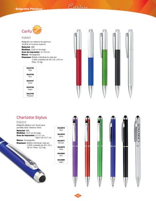 · Bolígrafos Plásticos Escritura 
NUEVO 
69 
Corfu 
ES0421 
Bolígrafo con sistema de apertura 
retráctil en la parte superior. 
Material: 
Medidas: 
Marca: 
13,8 cm de largo. 
Tampografía. 
Empaque: 
Bolsita individual en caja por 
1.000 unidades de 55 x 31 x 20 cm. 
Peso: 12 Kg. 
3015705 
Rojo 
3015706 
Azul 
3015707 
Verde 
3015708 
Negro 
3012709 
Plateado 
4 x 0,6 cm. 
ABS 
Área de Impresión: 
Charlotte Stylus 
3012875 
Rojo 
3012876 
Verde 
3012877 
Morado 
3012878 
Plata 
3012884 
Azul 
3012885 
Negro 
ES0222 
Bolígrafo plástico con Touch para 
pantalla táctil. Sistema Twist. 
Material: 
Medidas: 
Área de Impresión: 
Marca: 
ABS 
Tampografía. 
Empaque: 
14,4 cm de largo. 
5 x 0,7 cm. 
Tapa: 3,8 x 0,7 cm. 
Bolsita individual, caja por 
1.000 unidades de 43 x 31 x 
18 cm. Peso: 11,5 Kg. 
 