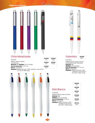 Bolígrafo plástico sistema retráctil 
con bandera tricolor colombiana. 
3007695 
Azul 
3007696 
Rojo 
3007697 
Verde 
3007698 
Amarillo 
3007699 
Naranja 
3007700 
Negro 
· Bolígrafos Plásticos Escritura 
Deli Blanco 
ES0095 
Material: 
Bolígrafo plástico sistema retráctil. 
Material: 
Medidas: 
ABS 
14,2 cm de largo. 
Área de Impresión: 5 x 0,6 cm 
Marca: Tampografía. 
70 
Chile Metalizado 
3012623 
Azul 
3012624 
Rojo 
3012625 
Verde 
3012626 
Negro 
3012627 
Morado 
ES0191 
Medidas: 
Material: 
Marca: 
ABS 
Empaque: 
ABS. 
Empaque: 
Empaque: 
Plástico. Sistema retráctil, 
mina Alemana. 
14 cm de largo. 
Tampografía. 
Bolsita individual. 1.000 unidades en caja de 43 x 
31 x 18 cm. Peso: 8 Kg. Bolsita individual. 1.000 
unidades en caja de 42,5 x 
31 x 19 cm. Peso: 11 Kg. 
Bolsita individual. 1.000 
unidades en caja de 42 x 
30 x 20 cm. Peso: 8,5 Kg. 
Área de Impresión: 6 x 0,7 cm. 
Colombia 3012689 
Blanco 
ES0203 
Medidas: 
Marca: 
14 cm de largo. 
Tampografía. 
Área de Impresión: 4,7 x 0,7 cm. 
 