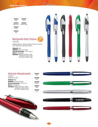 · Bolígrafos Plásticos Escritura 
NUEVO 
71 
3015211 
Azul 
3015212 
Plateado/Azul 
3015213 
Negro 
3015214 
Rojo 
Bolígrafo Deli Stylus 
ES0336 
Bolígrafo plástico, sistema retráctil y Touch en la punta 
para utilizarlo con pantallas táctiles. 
Material: 
Medidas: 
Marca: 
ABS. 
14,5 cm de largo. 
Tampografía. 
Área de Impresión: 5 cm x 0,6 cm 
Detroit Metalizado 
ES0127 
Bolígrafo con tapa. 
Material: 
Medidas: 
ABS 
13,8 cm de largo. 
Área de Impresión: 4,5 x 0,7 cm. 
3015037 
Azul 
3015038 
Verde 
3015039 
Plateado 
3015041 
Negro 
3015042 
Rojo 
Marca: Tampografía. 
3015215 
Verde 
3015216 
Plateado/Negro 
Empaque: 
Empaque: 
Bolsita individual. 1.000 
unidades en caja de 78 x 
31 x 22 cm. Peso: 13 Kg. 
Bolsita individual. 1.000 
unidades en caja de 45,5 x 
31 x 19 cm. Peso: 9,5 Kg. 
 