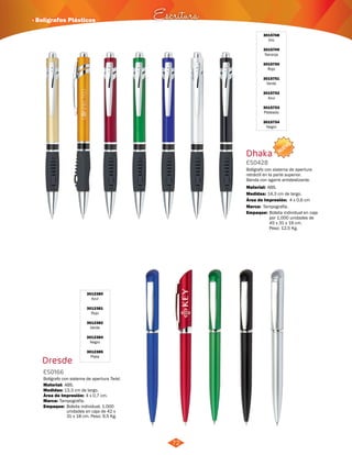 NUEVO 
· Bolígrafos Plásticos Escritura 
72 
3015748 
Oro 
3015749 
Naranja 
3015750 
Rojo 
3015751 
Verde 
3015752 
Azul 
3015753 
Plateado 
3015754 
Negro 
Dresde 
3012380 
Azul 
3012381 
Rojo 
3012382 
Verde 
3012384 
Negro 
3012385 
Plata 
ES0166 
Bolígrafo con sistema de apertura Twist. 
Material: 
Medidas: 
ABS. 
13,3 cm de largo. 
Área de Impresión: 4 x 0,7 cm. 
Marca: Tampografía. 
Dhaka 
ES0428 
Bolígrafo con sistema de apertura 
retráctil en la parte superior. 
Banda con agarre antideslizante. 
Material: 
Medidas: 
ABS. 
14,3 cm de largo. 
Área de Impresión: 4 x 0,6 cm 
Marca: 
Empaque: 
Tampografía. 
Bolsita individual en caja 
por 1.000 unidades de 
45 x 31 x 19 cm. 
Peso: 12,5 Kg. 
Empaque: Bolsita individual. 1.000 
unidades en caja de 42 x 
31 x 18 cm. Peso: 9,5 Kg. 
 
