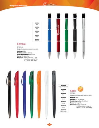 NUEVO 
· Bolígrafos Plásticos Escritura 
74 
Ferrara 
3007914 
Azul 
3007915 
Rojo 
3007916 
Verde 
3007917 
Negro 
3007918 
Plateado 
ES0115 
Bolígrafo plástico con sistema retráctil. 
Material: 
Medidas: 
ABS. 
13,6cm de largo. 
Área de Impresión: 5 x 0,7 cm. 
Marca: Tampografía. 
3015643 
Negro Transparente 
3015644 
Rojo 
3015645 
Azul 
3015646 
Verde 
3015647 
Naranja 
3015648 
Blanco 
3015649 
Negro Sólido 
Genk 
ES0411 
Bolígrafo con sistema de apertura Twist. 
Material: 
Medidas: 
ABS. 
14 cm de largo. 
Área de Impresión: 4 x 0,8 cm. 
Marca: 
Empaque: 
Tampografía. 
Bolsita individual. 
1.000 unidades en caja de 
48 x 31 x 23 cm. Peso: 8 Kg. 
Empaque: Bolsita individual. 1.000 
unidades en caja de 45 x 
31 x 19 cm. Peso: 9 Kg. 
 