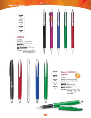 NUEVO 
· Bolígrafos Plásticos Escritura 
76 
3015407 
Azul 
3015408 
Plateado 
3015409 
Verde 
3015410 
Rojo 
3015411 
Negro 
Gironda Roller 
Stylus 
ES0371 
Bolígrafo con tapa y Touch para 
dispositivos con pantallas táctiles. 
Material: 
Medidas: 
ABS 
14,5 cm de largo. 
Área de Impresión: 3 x 0,5 cm. 
Marca: Tampografía. 
Empaque: 
Bolsita Individual en caja 
de 44,5cm x 31cm x 19cm 
por 1.000 unidades. 
Peso: 12Kg. 
3012636 
Negro 
3012637 
Rosado 
3012638 
Azul 
3012639 
Verde 
3012640 
Rojo 
Ghana 
ES0193 
Bolígrafo con punta de cromo y 
clip metálico. Sistema retráctil. 
Material: 
Medidas: 
ABS. 
14,5 cm de largo. 
Área de Impresión: 4,8 x 0,7 cm. 
Marca: Tampografía. 
Empaque: Bolsita individual. 1.000 
unidades en caja de 37 x 
31 X 17 cm. Peso: 16 Kg. 
 