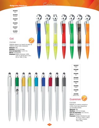 · Bolígrafos Plásticos Escritura 
NUEVO 
77 
3015479 
Negro 
3015480 
Azul 
3015481 
Oro 
3015482 
Azul Claro 
3015483 
Rojo 
3015484 
Verde 
3015485 
Gris 
3015486 
Verde Limón 
Guarenas 
ES0384 
NUEVO 
Bolígrafo con sistema retráctil en 
el clip y Touch para dispositivos 
con pantallas táctiles. 
Material: 
Medidas: 
ABS 
14,8 cm de largo. 
Área de Impresión: 3,5 x 0,6 cm, 
Marca: Tampografía. 
Empaque: 
Bolsita Individual en caja 
de 47cm x 30cm x 20cm 
por 1.000 unidades. 
Peso: 10Kg. 
3015233 
Azul 
3015234 
Amarillo 
3015235 
Rojo 
3015236 
Verde 
3015237 
Negro 
3015850 
Naranja 
Gol 
ES0340 
Bolígrafo plástico con diseño de balón de 
fútbol en el clip. Anillo metalizado. 
Material: 
Medidas: 
Marca: 
ABS. 
14,3 cm de largo. 
Tampografía. 
Área de Impresión: 5 x 0,7 cm. 
Empaque: 
Bolsita individual. 1.000 
unid. en caja de 54,5 x 30 x 
20 cm. Peso: 12 Kg. 
 