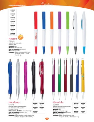 · Bolígrafos Plásticos Escritura 
NUEVO 
78 
3015630 
Rojo 
3015631 
Azul 
3015632 
Naranja 
3015633 
Morado 
3015634 
Verde 
3015635 
Negro 
3015636 
Azul Claro 
Hasselt 
ES0409 
Bolígrafo con sistema de 
apertura Twist. 
Material: 
ABS. 
Medidas: 
Marca: 
Empaque: 
14 cm de largo. 
Tampografía. 
Área de Impresión: 4 x 0,8 cm. 
Bolsita individual. 1.000 unid. 
en caja de 50 x 31 x 23 cm. 
Peso: 11 Kg. 
Honduras 
ES0218 
Bolígrafo plástico sistema retráctil 
con obturador, anillo y puntera 
cromada brillante. 
Material: Medidas: 
ABS. 13,7 cm de largo. 
Bolígrafo retráctil. Cuerpo de color. 
Puntera y clip plateado. 
Material: 
ABS. 
Empaque: Empaque: 
Bolsita individual. 1.000 unid. en caja 
de 48,5 x 31 x 21 cm. Peso: 12 Kg. 
Bolsita individual. 1.000 unid. 
en caja de 43 x 31 x 18 cm. Peso: 6 Kg. 
Área de Impresión: 5,2 x 0,7 cm. 
Marca: Tampografía. 
3012817 
Azul 
3012818 
Plata 
3012819 
Morado 
3012820 
Negro 
3012821 
Rojo 
Honolulu 
ES0238 
Medidas: 
14,7 cm de largo. 
Área de Impresión: 4,6 x 0,6 cm. 
3015129 
Amarillo 
3015130 
Rojo 
3015131 
Morado 
3015132 
Verde 
3015133 
Azul 
3015134 
Negro 
Marca: Tampografía. 
 