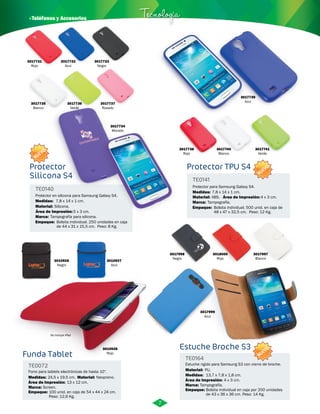 · Teléfonos y Accesorios Tecnología 
Protector Protector TPU S4 
Silicona S4 
Funda Tablet 
3017739 
Azul 
Estuche Broche S3 
TE0072 Estuche rigido para Samsung S3 con cierre de broche. 
Forro para tablets electrónicas de hasta 10”. 
TE0164 
Material: 
Medidas: Material: Medidas: 
24,5 x 19,5 cm. Neopreno. 13,7 x 7,8 x 1,8 cm. 
Área de Impresión: 13 x 12 cm. Área de Impresión: 4 x 3 cm. 
Marca: Marca: 
Empaque: Empaque: 
PU. 
Screen. Tampografía. 
100 unid. en caja de 54 x 44 x 24 cm. 
Peso: 12,6 Kg. 
Bolsita individual en caja por 200 unidades 
de 43 x 36 x 36 cm. Peso: 14 Kg. 
3010926 
Negro 
3010927 
Azul 
3017998 
Negro 
3018000 
Rojo 
3017997 
Blanco 
3017999 
Azul 
3017738 
Rojo 
3017740 
Blanco 
3017741 
Verde 
3017731 
Rojo 
3017732 
Azul 
3017733 
Negro 
3017735 
Blanco 
3017736 
Verde 
3017737 
Rosado 
3017734 
Morado 
3010928 
Rojo 
No incluye iPad 
Protector para Samsung Galaxy S4. 
Protector en silicona para Samsung Galaxy S4. 
TE0141 
TE0140 
Material: 
Material: 
Marca: 
Marca: 
Empaque: 
Empaque: 
Medidas: 
Medidas: 
ABS. 
Silicona. 
4 x 3 cm. 
5 x 3 cm. 
Tampografía. 
Tampografía para silicona. 
Bolsita individual. 500 unid. en caja de 
48 x 47 x 32,5 cm. Peso: 12 Kg. 
Bolsita individual. 250 unidades en caja 
de 44 x 31 x 15,5 cm. Peso: 8 Kg. 
7,8 x 14 x 1 cm. 
7,8 x 14 x 1 cm. 
Área de Impresión: 
Área de Impresión: 
7 
NUEVO 
NUEVO 
NUEVO 
 