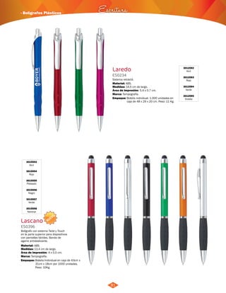 · Bolígrafos Plásticos Escritura 
NUEVO 
81 
3012592 
Azul 
3012593 
Rojo 
3012594 
Verde 
3012595 
Violeta 
3015553 
Azul 
3015554 
Rojo 
3015555 
Plateado 
3015556 
Negro 
3015557 
Verde 
3015558 
Naranja 
Laredo 
Lascano 
ES0234 
ES0396 
Medidas: 
Medidas: 
Marca: 
Marca: 
Empaque: 
Empaque: 
Material: 
Material: 
Sistema retráctil. 
Bolígrafo con sistema Twist y Touch 
en la parte superior para dispositivos 
con pantallas táctiles. Banda de 
agarre antideslizante. 
14,5 cm de largo. 
13,4 cm de largo. 
Tampografía. 
Tampografía. 
Bolsita individual. 1.000 unidades en 
caja de 48 x 29 x 20 cm. Peso: 11 Kg. 
Bolsita Individual en caja de 43cm x 
31cm x 18cm por 1000 unidades. 
Peso: 10Kg. 
ABS. 
ABS. 
5,4 x 0,7 cm. 
4 x 0,5 cm. 
Área de Impresión: 
Área de Impresión: 
 