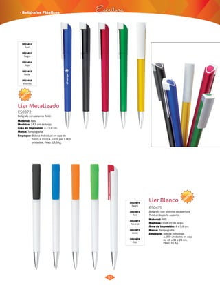 · Bolígrafos Plásticos Escritura 
83 
3015412 
Azul 
3015413 
Negro 
3015414 
Rojo 
3015415 
Verde 
3015416 
Amarillo 
NUEVO 
Lier Metalizado 
ES0372 
Bolígrafo con sistema Twist. 
Material: 
Medidas: 
ABS. 
14,5 cm de largo. 
Área de Impresión: 4 x 0,8 cm. 
Marca: 
Empaque: 
Tampografía. 
Bolsita Individual en caja de 
52cm x 31cm x 22cm por 1.000 
unidades. Peso: 13,5Kg. 
NUEVO 
3015670 
Negro 
3015671 
Azul 
3015672 
Naranja 
3015673 
Verde 
3015674 
Rojo 
Lier Blanco 
ES0415 
Bolígrafo con sistema de apertura 
Twist en la parte superior. 
Material: 
ABS. 
Medidas: 
Marca: 
Empaque: 
13,8 cm de largo. 
Tampografía. 
Área de Impresión: 4 x 0,8 cm. 
Bolsita individual. 
1.000 unidades en caja 
de 48 x 31 x 23 cm. 
Peso: 10 Kg. 
 