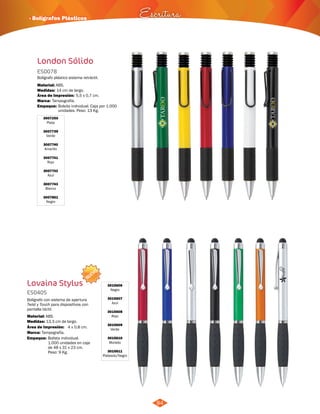 · Bolígrafos Plásticos Escritura 
London Sólido 
ES0078 
Bolígrafo plástico sistema retráctil. 
Material: 
ABS. 
Medidas: 
Marca: 
Empaque: 
14 cm de largo. 
Tampografía. 
Área de Impresión: 5,5 x 0,7 cm. 
Bolsita individual. Caja por 1.000 
unidades. Peso: 13 Kg. 
3007250 
Plata 
3007739 
Verde 
3007740 
Amarillo 
3007741 
Rojo 
3007742 
Azul 
3007743 
Blanco 
3007861 
Negro 
NUEVO 
Lovaina Stylus 
ES0405 
Bolígrafo con sistema de apertura 
Twist y Touch para dispositivos con 
pantalla táctil. 
Material: 
ABS. 
Área de Impresión: 4 x 0,8 cm. 
Empaque: Bolista individual. 
1.000 unidades en caja 
de 48 x 31 x 23 cm. 
Peso: 9 Kg. 
Medidas: 
Marca: 
13,3 cm de largo. 
Tampografía. 
3015606 
Negro 
3015607 
Azul 
3015608 
Rojo 
3015609 
Verde 
3015610 
Morado 
3015611 
Plateado/Negro 
84 
 