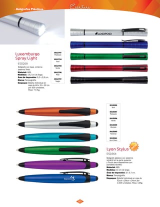 NUEVO 
· Bolígrafos Plásticos Escritura 
85 
3015356 
Azul 
3015357 
Plateado 
3015358 
Verde 
3015359 
Morado 
3015360 
Naranja 
3015361 
Azul Claro 
Bolígrafo plástico con sistema 
retráctil en la parte superior 
y Touch para dispositivos con 
pantallas táctiles. 
Material: 
ABS. 
Área de Impresión: 3 x 0,7 cm. 
Empaque: 
Bolígrafo con tapa. Linterna 
sistema Twist. 
Material: 
ABS. 
Área de Impresión: 5,5 x 0,9 cm. 
Empaque: 
Bolsita Individual en caja de 
52cm x 29cm x 24cm por 
1.000 unidades. Peso: 13Kg. 
Bolsita Individual en 
caja de 48 x 31 x 20 cm 
por 500 unidades. 
Peso: 7,5 Kg. 
Lyon Stylus 
ES0364 
Medidas: 
Marca: 
14 cm de largo. 
Tampografía. 
Luxemburgo 
Spray Light 
3012747 
Plateado 
3012754 
Azul 
3012755 
Verde 
3012756 
Rojo 
3012757 
Negro 
ES0209 
Medidas: 
Marca: 
14,2 cm de largo. 
Tampografía. 
 