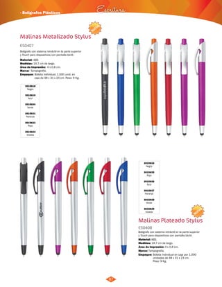 NUEVO 
· Bolígrafos Plásticos Escritura 
NUEVO 
87 
Malinas Metalizado Stylus 
ES0407 
Bolígrafo con sistema retráctil en la parte superior 
y Touch para dispositivos con pantalla táctil. 
Material: 
Medidas: 
Marca: 
14,7 cm de largo. 
Tampografía. 
Empaque: 
Bolsita individual. 1.000 unid. en 
caja de 48 x 31 x 23 cm. Peso: 9 Kg. 
3015618 
Negro 
3015619 
Azul 
3015620 
Verde 
3015621 
Naranja 
3015622 
Rojo 
3015623 
Violeta 
4 x 0,8 cm. 
ABS 
Área de Impresión: 
3015624 
Negro 
3015625 
Rojo 
3015626 
Azul 
3015627 
Naranja 
3015628 
Verde 
3015629 
Violeta 
Malinas Plateado Stylus 
ES0408 
Bolígrafo con sistema retráctil en la parte superior 
y Touch para dispositivos con pantalla táctil. 
Material: 
ABS. 
Área de Impresión: 4 x 0,8 cm. 
Empaque: Bolsita individual en caja por 1.000 
unidades de 48 x 31 x 23 cm. 
Peso: 9 Kg. 
Medidas: 
Marca: 
14,7 cm de largo. 
Tampografía. 
 