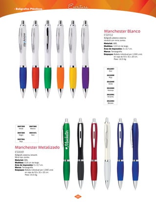 · Bolígrafos Plásticos Escritura 
88 
Manchester Blanco 
ES0132 
Bolígrafo plástico sistema 
retráctil con mina Jumbo. 
Material: 
Medidas: 
Área de Impresión: 5 x 0,7 cm. 
Marca: 
ABS. 
13,9 cm de largo. 
Tampografía. 
3012057 
Azul 
3012058 
Rojo 
3012059 
Verde 
3012060 
Naranja 
3012061 
Amarillo 
3012062 
Morado 
3007359 
Verde 
3007360 
Negro 
3007361 
Rojo 
3007369 
Blanco 
3007371 
Azul 
Manchester Metalizado 
ES0081 
Bolígrafo sistema retractil. 
Mina tipo Jumbo. 
Material: 
Medidas: 
Marca: 
ABS. 
13,9 cm de largo. 
Tampografía. 
Área de Impresión: 5 x 0,7 cm. 
Empaque: Bolsita individual por 1.000 unid. 
en caja de 53 x 31 x 20 cm. 
Peso: 14,5 Kg. 
Empaque: Bolsita individual por 1.000 unid. 
en caja de 53 x 31 x 20 cm. 
Peso: 14,5 Kg. 
 